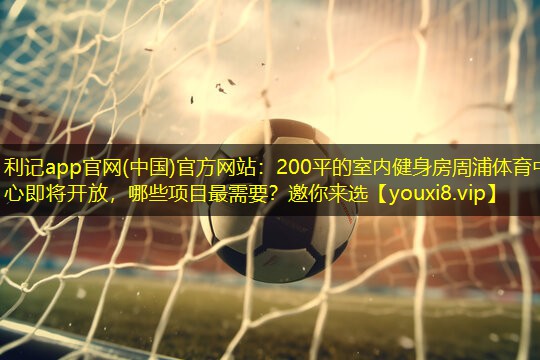 利记app官网(中国)官方网站：200平的室内健身房周浦体育中心即将开放，哪些项目最需要？邀你来选