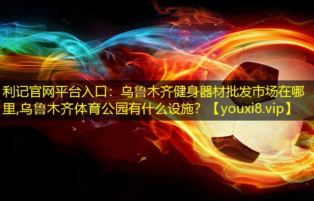利记官网平台入口：乌鲁木齐健身器材批发市场在哪里,乌鲁木齐体育公园有什么设施？