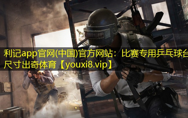 利记app官网(中国)官方网站：比赛专用乒乓球台尺寸出奇体育