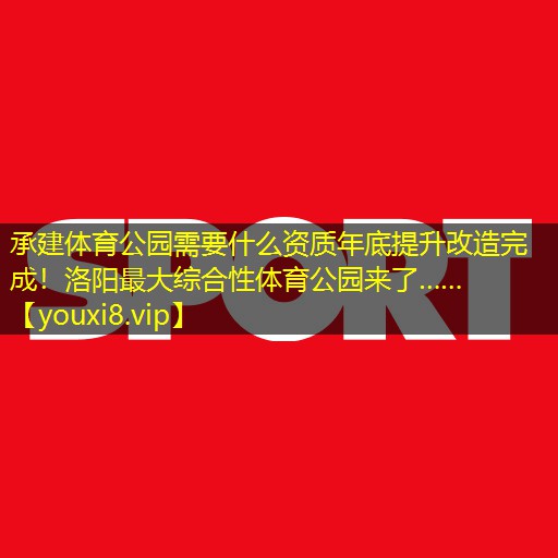 承建体育公园需要什么资质年底提升改造完成！洛阳最大综合性体育公园来了……