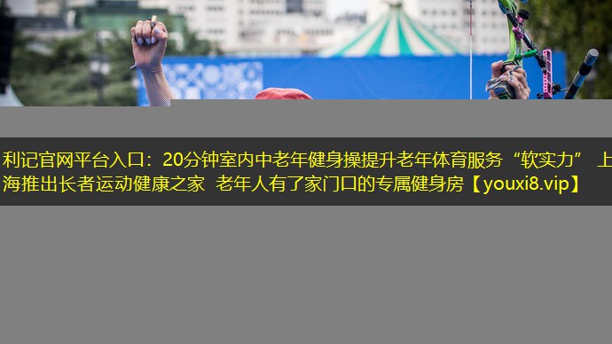 利记官网平台入口：20分钟室内中老年健身操提升老年体育服务“软实力” 上海推出长者运动健康之家 老年人有了家门口的专属健身房