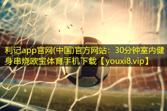 利记app官网(中国)官方网站：30分钟室内健身串烧欧宝体育手机下载