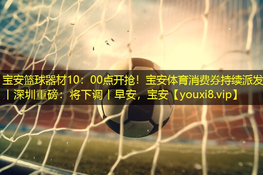 宝安篮球器材10：00点开抢！宝安体育消费券持续派发丨深圳重磅：将下调丨早安，宝安