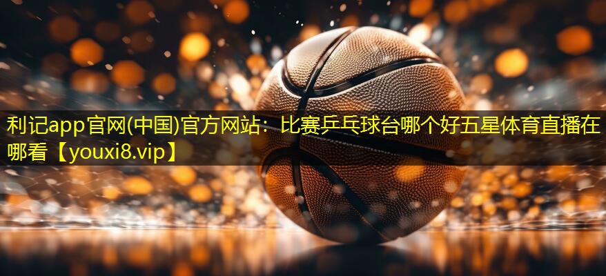 利记app官网(中国)官方网站：比赛乒乓球台哪个好五星体育直播在哪看