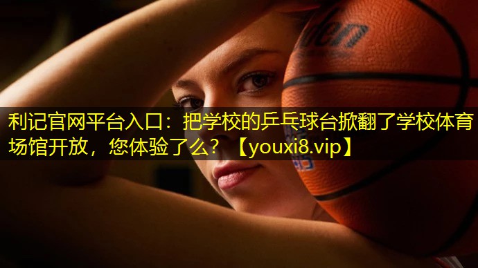 利记官网平台入口：把学校的乒乓球台掀翻了学校体育场馆开放，您体验了么？