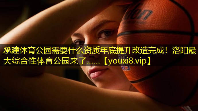 承建体育公园需要什么资质年底提升改造完成！洛阳最大综合性体育公园来了……