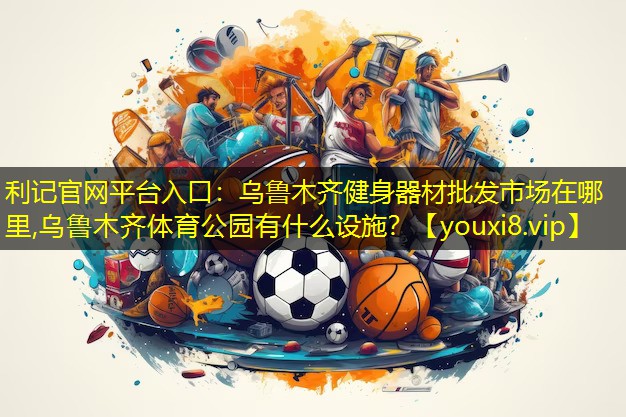 利记官网平台入口：乌鲁木齐健身器材批发市场在哪里,乌鲁木齐体育公园有什么设施？