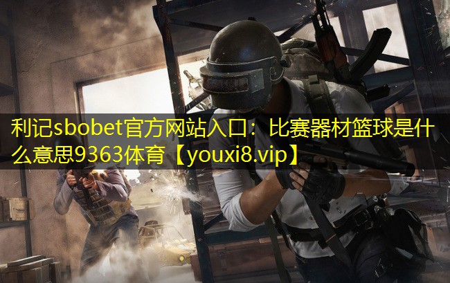 利记sbobet官方网站入口：比赛器材篮球是什么意思9363体育