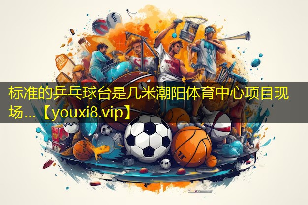 标准的乒乓球台是几米潮阳体育中心项目现场…