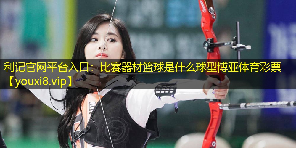 利记官网平台入口：比赛器材篮球是什么球型博亚体育彩票